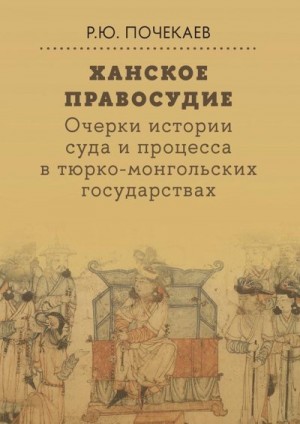 Почекаев Роман - Ханское правосудие. Очерки истории суда и процесса в тюрко-монгольских государствах: От Чингис-хана до начала XX века