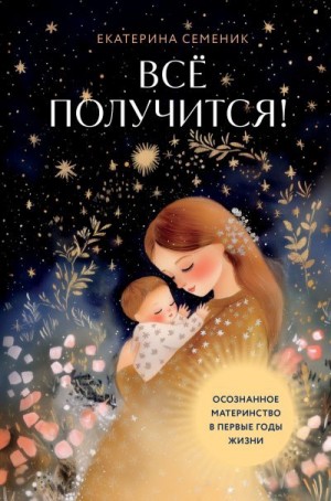 Семеник Екатерина - Все получится! Осознанное материнство в первые годы жизни