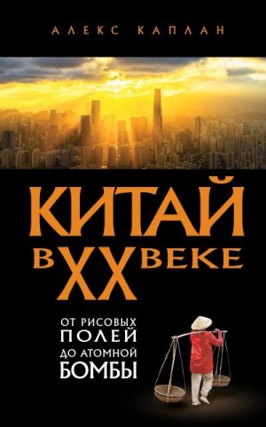 Каплан Алекс - Китай в XX веке. От рисовых полей до атомной бомбы