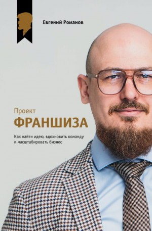 Романов Евгений - Проект «Франшиза». Как найти идею, вдохновить команду и масштабировать бизнес