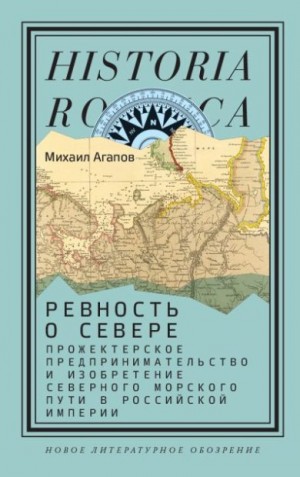 Агапов Михаил - Ревность о Севере. Прожектерское предпринимательство и изобретение Северного морского пути в Российской империи