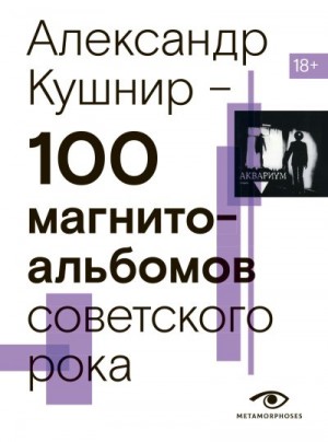 Кушнир Александр - 100 магнитоальбомов советского рока. Избранные страницы истории отечественного рока. 1977 – 1991. 15 лет подпольной звукозаписи