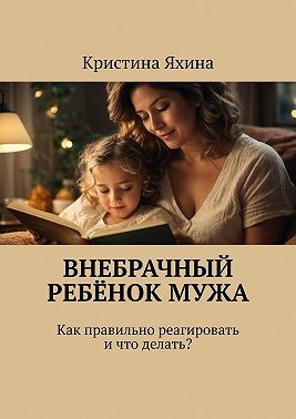 Яхина Кристина - Внебрачный ребёнок мужа. Как правильно реагировать и что делать?