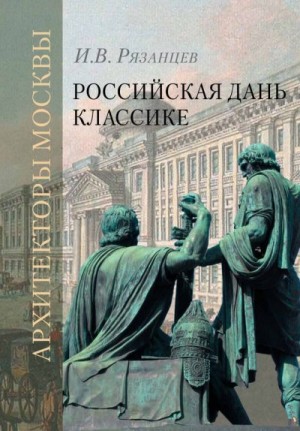 Рязанцев Игорь, Карев А., Евангулова О. - Российская дань классике. Роль московской школы в развитии отечественного зодчества и ваяния второй половины XVIII – начала XIX века