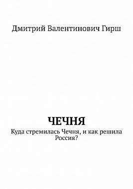 Гирш Дмитрий - Чечня. Куда стремилась Чечня, и как решила Россия?