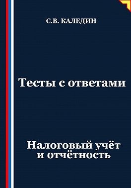 Каледин Сергей В. - Тесты с ответами. Налоговый учёт и отчётность
