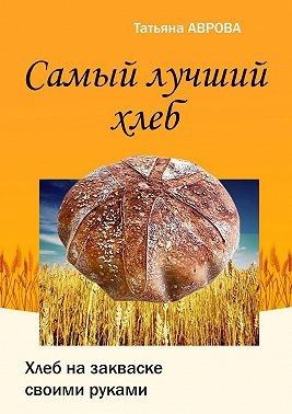 Аврова Татьяна - Самый лучший хлеб. Хлеб на закваске своими руками