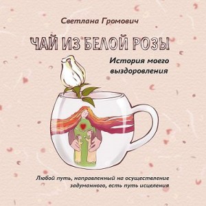 Громович Светлана - Чай из белой розы. История моего выздоровления