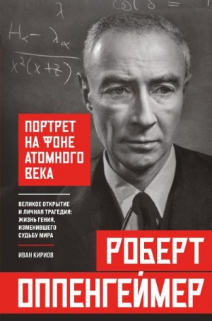 Кириов Иван - Роберт Оппенгеймер: портрет на фоне атомного века. Великое открытие и личная трагедия: жизнь гения, изменившего судьбу мира