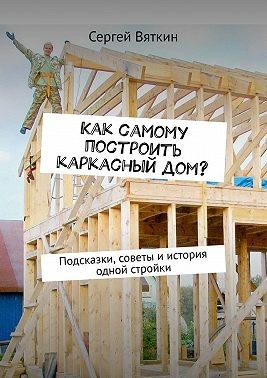 Вяткин Сергей - Как самому построить каркасный дом? Подсказки, советы и история одной стройки