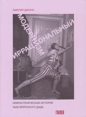 Джонс Амелия - Иррациональный модернизм. Неврастеническая история нью-йоркского дада