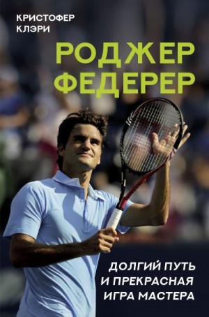 Клэри Кристофер - Роджер Федерер. Долгий путь и прекрасная игра мастера
