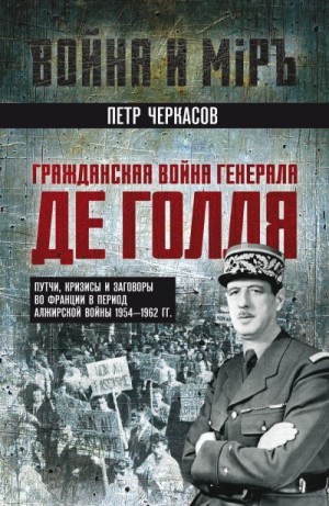 Черкасов Петр - Гражданская война генерала Де Голля. Путчи, кризисы и заговоры во Франции в период Алжирской войны 1954–1962 гг.