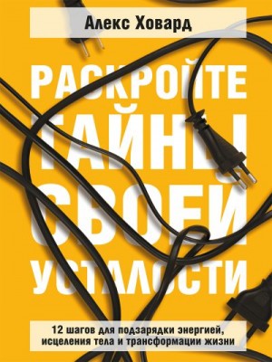 Ховард Алекс - Раскройте тайны своей усталости. 12 шагов для подзарядки энергией, исцеления тела и трансформации жизни