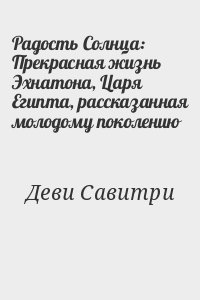 Деви Савитри - Радость Солнца: Прекрасная жизнь Эхнатона, Царя Египта, рассказанная молодому поколению