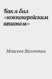 Моисеев Валентин - Как я был «южнокорейским шпионом»