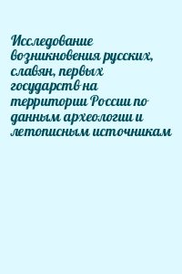 Исследование возникновения русских, славян, первых государств на территории России по данным археологии и летописным источникам