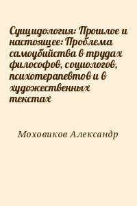 Моховиков Александр - Суицидология: Прошлое и настоящее: Проблема самоубийства в трудах философов, социологов, психотерапевтов и в художественных текстах