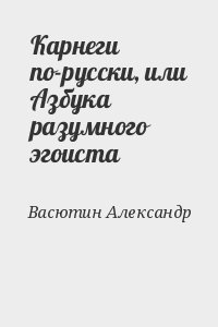 Васютин Александр - Карнеги по-русски, или Азбука разумного эгоиста