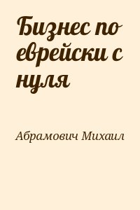 Абрамович Михаил - Бизнес по еврейски с нуля