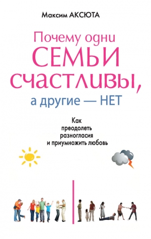 Аксюта Максим - Почему одни семьи счастливы, а другие нет. Как преодолеть разногласия и приумножить любовь