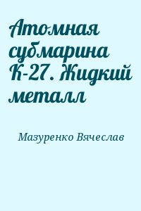 Мазуренко Вячеслав - Атомная субмарина К-27. Жидкий металл