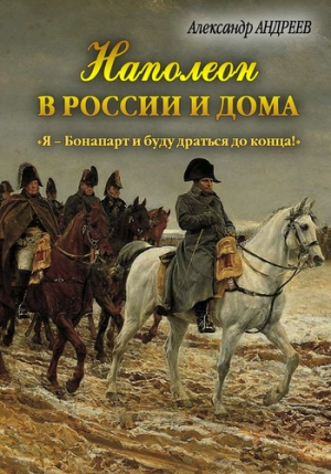 Андреев Максим, Андреев Александр Радьевич - Наполеон в России и дома. «Я – Бонапарт и буду драться до конца!»