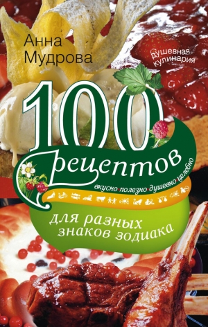 Мудрова Анна - 100 рецептов для разных знаков зодиака. Вкусно, полезно, душевно, целебно