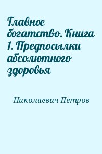 Петров Николай - Главное богатство. Книга 1. Предпосылки абсолютного здоровья