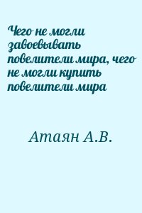 Атаян А.В. - Чего не могли завоевывать повелители мира, чего не могли купить повелители мира