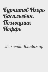 Левченко Владимир - Курчатов Игорь Васильевич. Помощник Иоффе