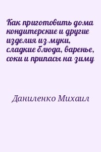 Даниленко Михаил - Как приготовить дома кондитерские и другие изделия из муки, сладкие блюда, варенье, соки и припасы на зиму