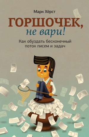 Хёрст Марк - Горшочек, не вари! Как обуздать бесконечный поток писем и задач