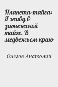 Онегов Анатолий - Планета–тайга: Я живу в заонежской тайге. В медвежьем краю