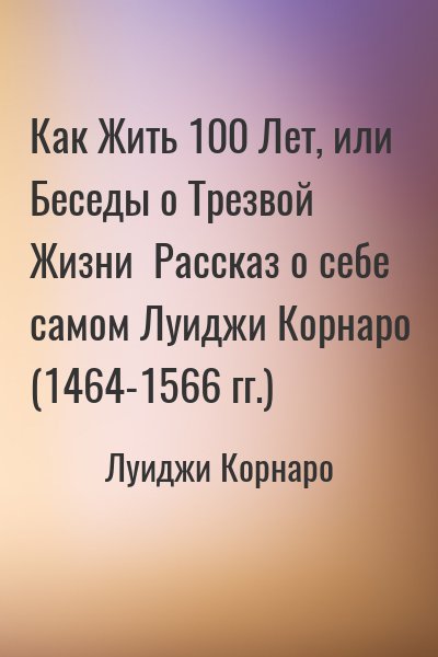 Луиджи Корнаро - Как Жить 100 Лет, или Беседы о Трезвой Жизни  Рассказ о себе самом Луиджи Корнаро (1464-1566 гг.)