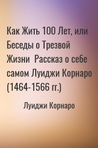 Как Жить 100 Лет, или Беседы о Трезвой Жизни  Рассказ о себе самом Луиджи Корнаро (1464-1566 гг.)