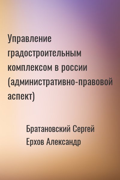 Братановский Сергей, Ерхов Александр - Управление градостроительным комплексом в россии (административно-правовой аспект)
