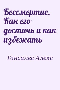 Гонсалес Алекс - Бессмертие. Как его достичь и как избежать