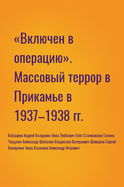 Кабацков Андрей, Колдушко Анна, Лейбович Олег, Станковская Галина, Чащухин Александр, Шабалин Владислав Валерьевич, Шевырин Сергей, Кимерлинг Анна, Казанков Александр Игоревич - «Включен в операцию». Массовый террор в Прикамье в 1937–1938 гг.