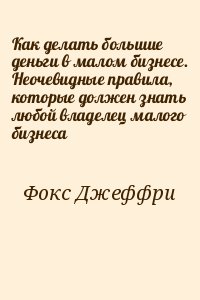 Фокс Джеффри - Как делать большие деньги в малом бизнесе. Неочевидные правила, которые должен знать любой владелец малого бизнеса