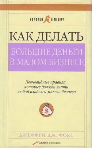 Фокс Джеффри - Как делать большие деньги в малом бизнесе. Неочевидные правила, которые должен знать любой владелец малого бизнеса