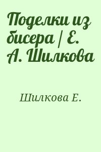 Шилкова Е. - Поделки из бисера / Е. А. Шилкова