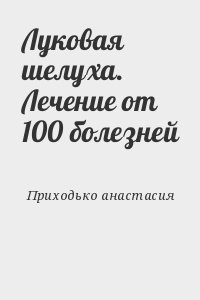 Приходько анастасия - Луковая шелуха. Лечение от 100 болезней