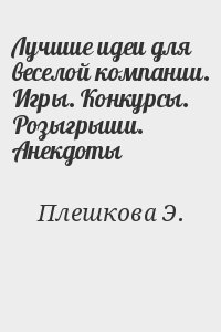 Плешкова Э. - Лучшие идеи для веселой компании. Игры. Конкурсы. Розыгрыши. Анекдоты