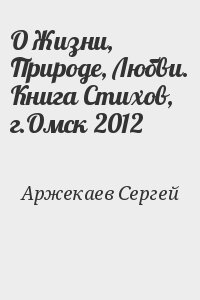 Аржекаев Сергей - О Жизни, Природе, Любви. Книга Стихов, г.Омск 2012