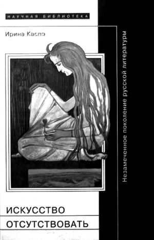 Каспэ Ирина - Искусство отсутствовать: Незамеченное поколение русской литературы