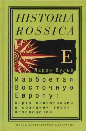 Вульф Ларри - Изобретая Восточную Европу: Карта цивилизации в сознании эпохи Просвещения