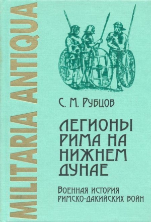 Рубцов Сергей - Легионы Рима на Нижнем Дунае: Военная история римско-дакийских войн (конец I – начало II века н. э.)