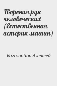 Боголюбов Алексей - Творения рук человеческих (Естественная история машин)