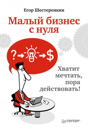 Шестеренкин Егор - Малый бизнес с нуля. Хватит мечтать, пора действовать!